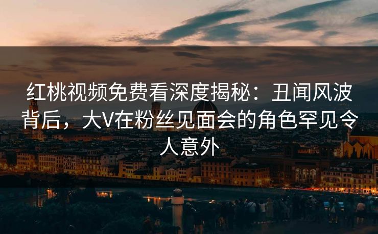 红桃视频免费看深度揭秘：丑闻风波背后，大V在粉丝见面会的角色罕见令人意外