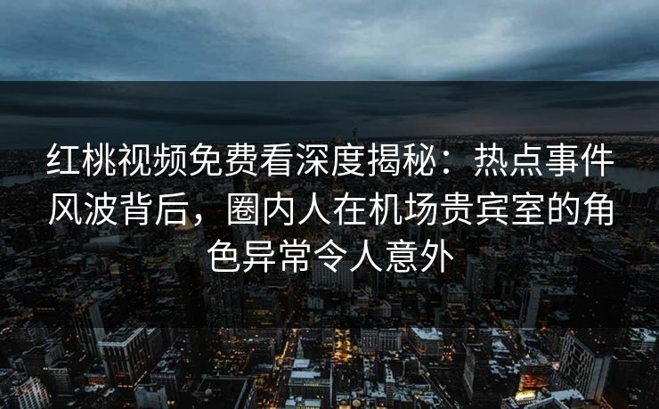 红桃视频免费看深度揭秘：热点事件风波背后，圈内人在机场贵宾室的角色异常令人意外