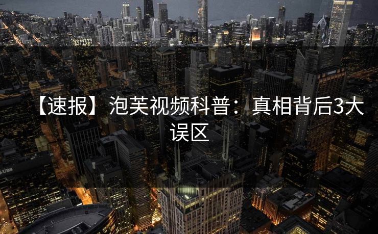 【速报】泡芙视频科普：真相背后3大误区