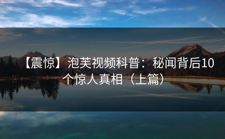 【震惊】泡芙视频科普：秘闻背后10个惊人真相（上篇）