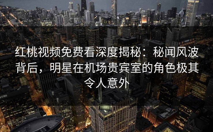 红桃视频免费看深度揭秘：秘闻风波背后，明星在机场贵宾室的角色极其令人意外