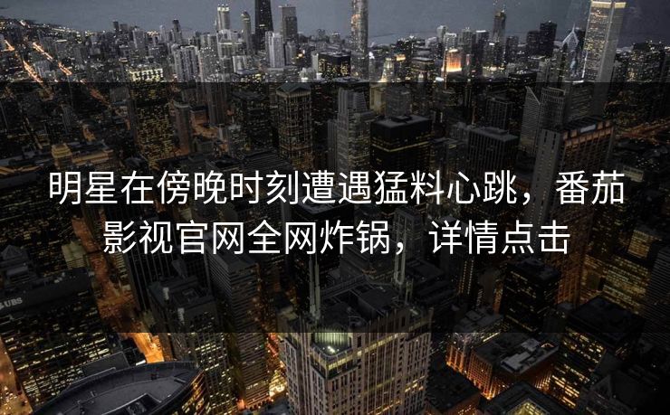 明星在傍晚时刻遭遇猛料心跳，番茄影视官网全网炸锅，详情点击