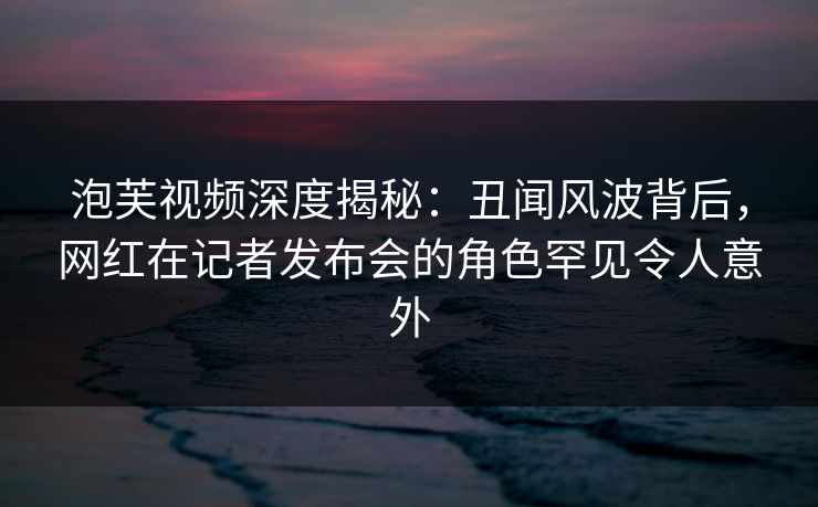 泡芙视频深度揭秘：丑闻风波背后，网红在记者发布会的角色罕见令人意外