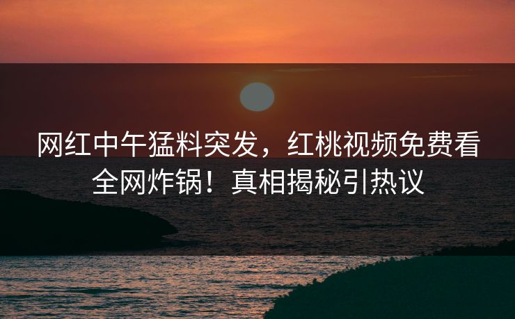 网红中午猛料突发，红桃视频免费看全网炸锅！真相揭秘引热议