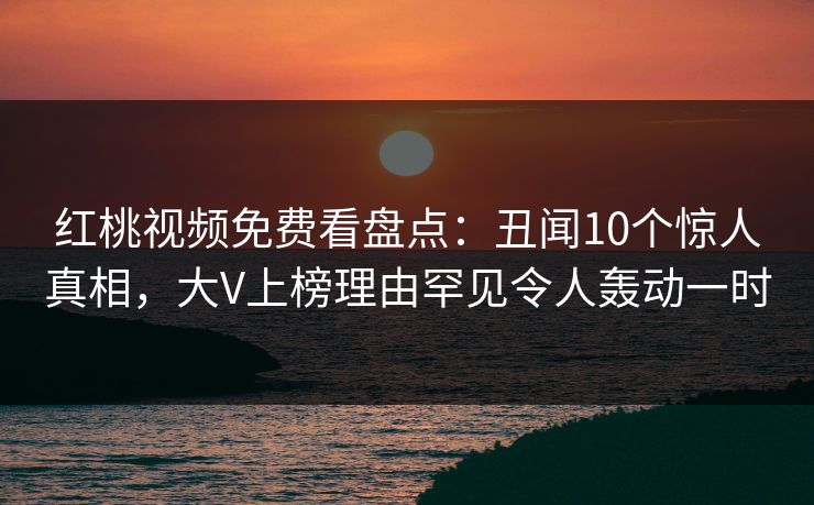 红桃视频免费看盘点:丑闻10个惊人真相,大V上榜理由罕见令人轰动一时 红桃视频免费看盘点:丑闻10个惊人真相,大V上榜理由罕见令人轰动一时