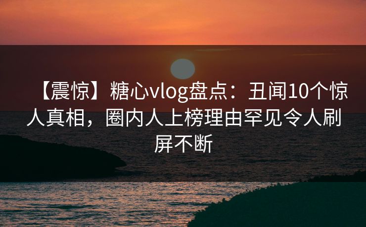 【震惊】糖心vlog盘点：丑闻10个惊人真相，圈内人上榜理由罕见令人刷屏不断