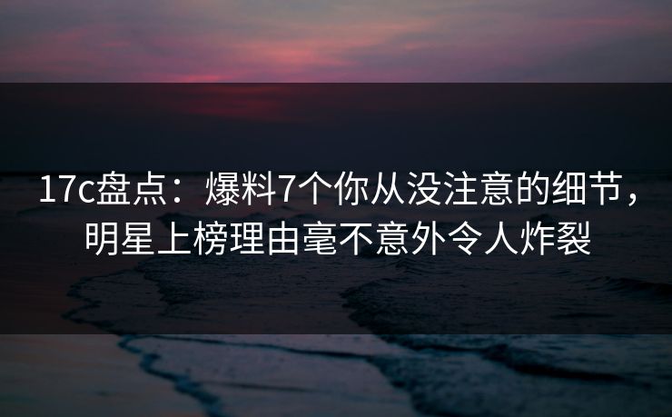17c盘点：爆料7个你从没注意的细节，明星上榜理由毫不意外令人炸裂