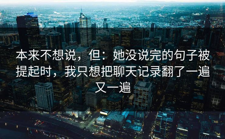 本来不想说，但：她没说完的句子被提起时，我只想把聊天记录翻了一遍又一遍