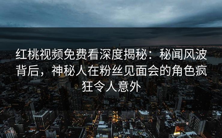 红桃视频免费看深度揭秘：秘闻风波背后，神秘人在粉丝见面会的角色疯狂令人意外