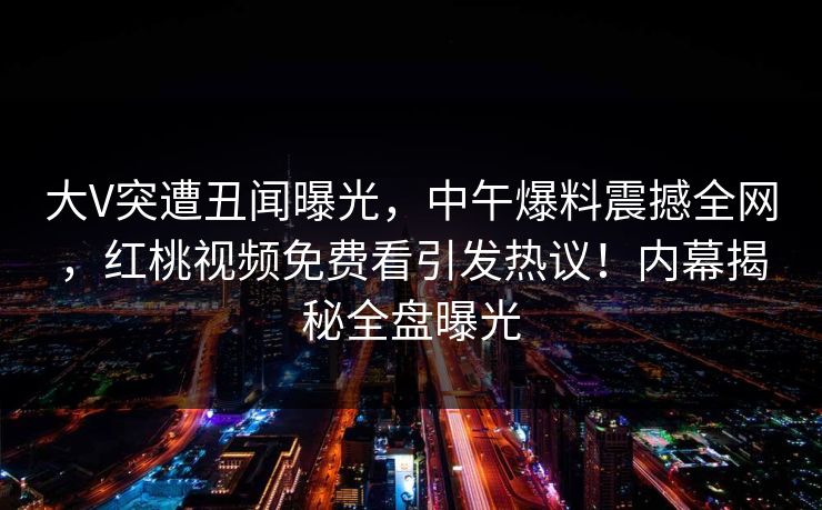 大V突遭丑闻曝光，中午爆料震撼全网，红桃视频免费看引发热议！内幕揭秘全盘曝光