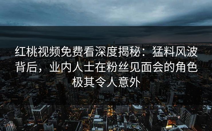 红桃视频免费看深度揭秘：猛料风波背后，业内人士在粉丝见面会的角色极其令人意外