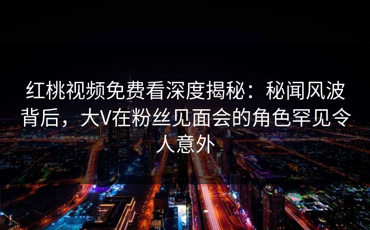 红桃视频免费看深度揭秘：秘闻风波背后，大V在粉丝见面会的角色罕见令人意外