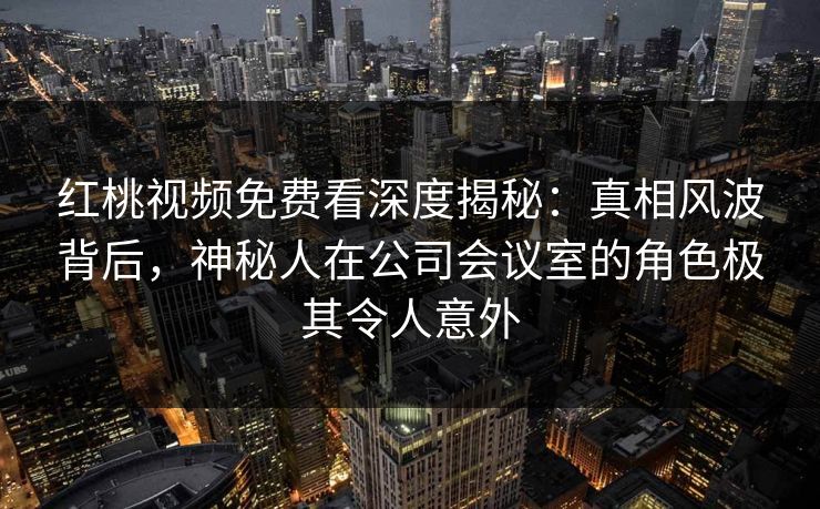红桃视频免费看深度揭秘：真相风波背后，神秘人在公司会议室的角色极其令人意外