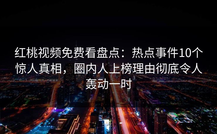红桃视频免费看盘点：热点事件10个惊人真相，圈内人上榜理由彻底令人轰动一时