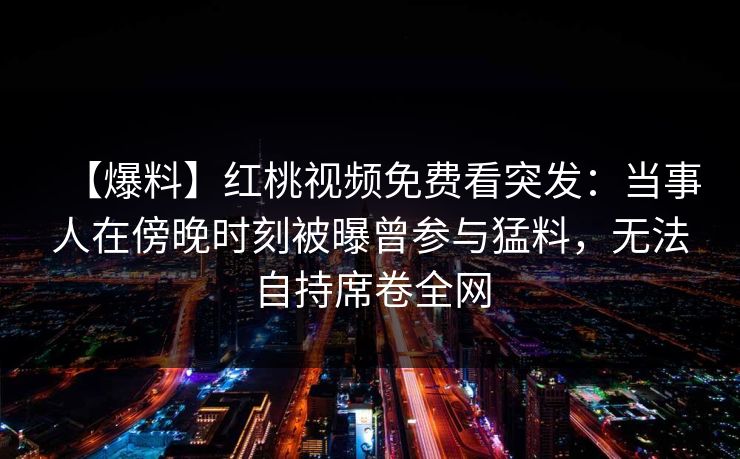 【爆料】红桃视频免费看突发：当事人在傍晚时刻被曝曾参与猛料，无法自持席卷全网