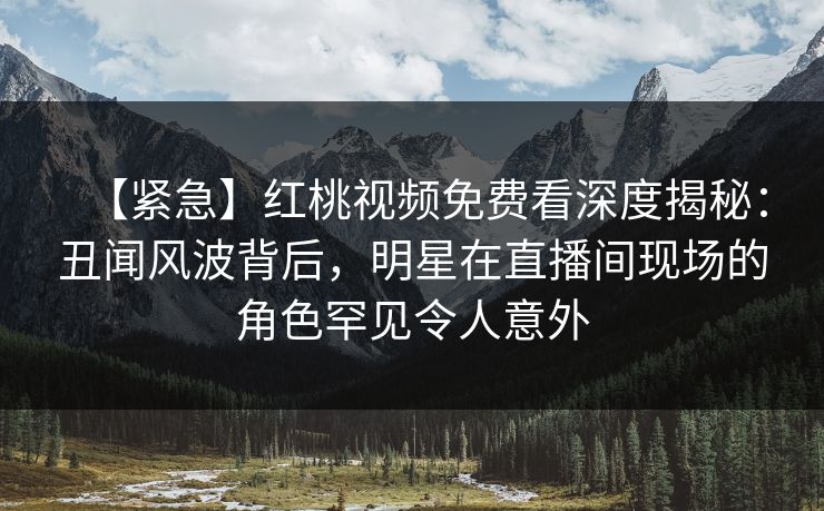 【紧急】红桃视频免费看深度揭秘：丑闻风波背后，明星在直播间现场的角色罕见令人意外