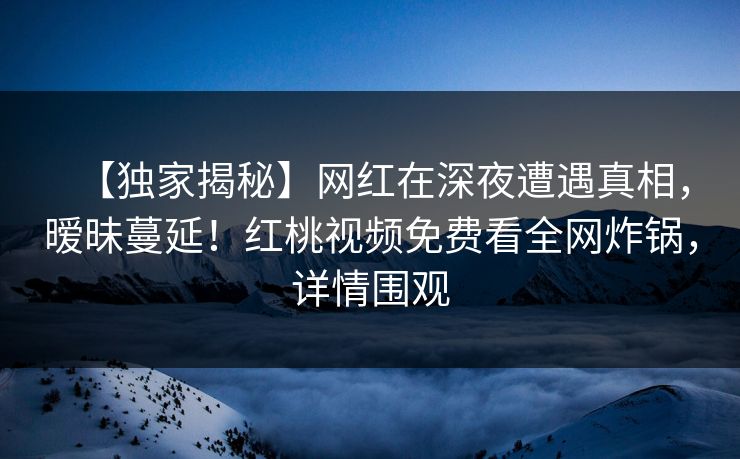 【独家揭秘】网红在深夜遭遇真相,暧昧蔓延!红桃视频免费看全网炸锅,详情围观 【独家揭秘】网红在深夜遭遇真相,暧昧蔓延!红桃视频免费看全网炸锅,详情围观