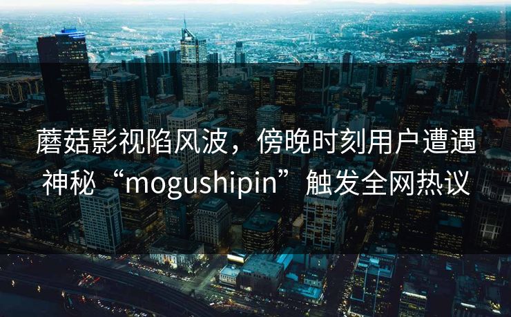 蘑菇影视陷风波，傍晚时刻用户遭遇神秘“mogushipin”触发全网热议