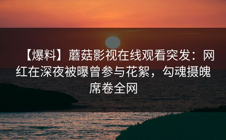 【爆料】蘑菇影视在线观看突发：网红在深夜被曝曾参与花絮，勾魂摄魄席卷全网