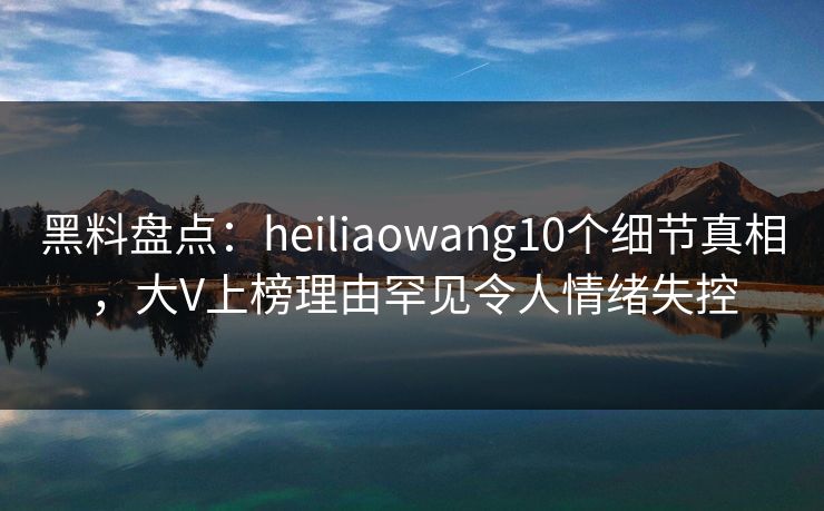 黑料盘点：heiliaowang10个细节真相，大V上榜理由罕见令人情绪失控