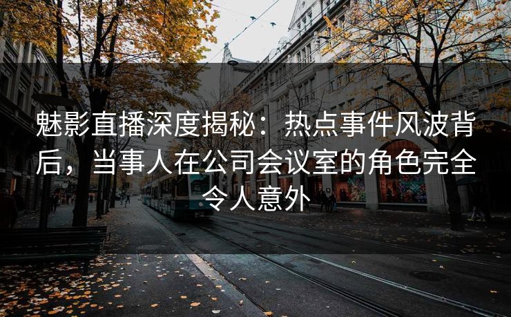 魅影直播深度揭秘：热点事件风波背后，当事人在公司会议室的角色完全令人意外