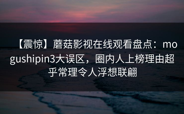 【震惊】蘑菇影视在线观看盘点：mogushipin3大误区，圈内人上榜理由超乎常理令人浮想联翩