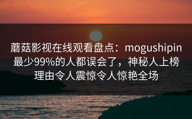 蘑菇影视在线观看盘点：mogushipin最少99%的人都误会了，神秘人上榜理由令人震惊令人惊艳全场