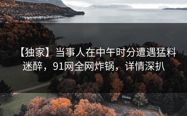 【独家】当事人在中午时分遭遇猛料 迷醉，91网全网炸锅，详情深扒