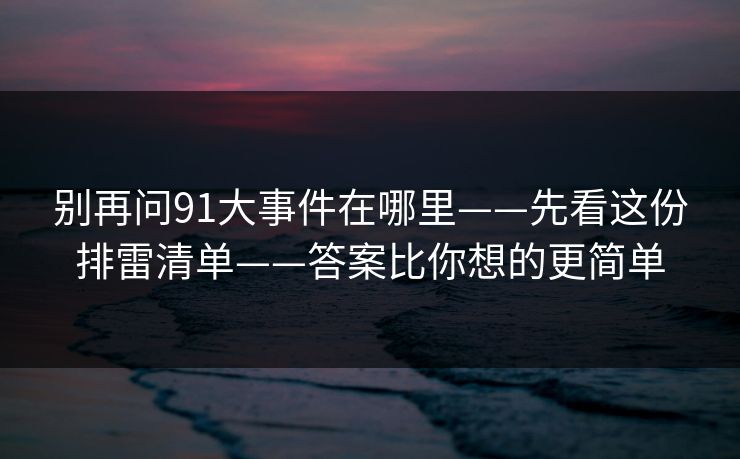 别再问91大事件在哪里——先看这份排雷清单——答案比你想的更简单