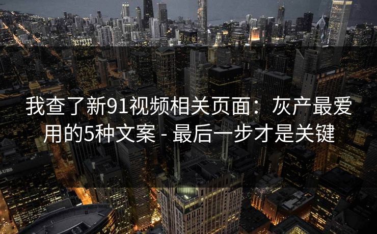 我查了新91视频相关页面：灰产最爱用的5种文案 - 最后一步才是关键