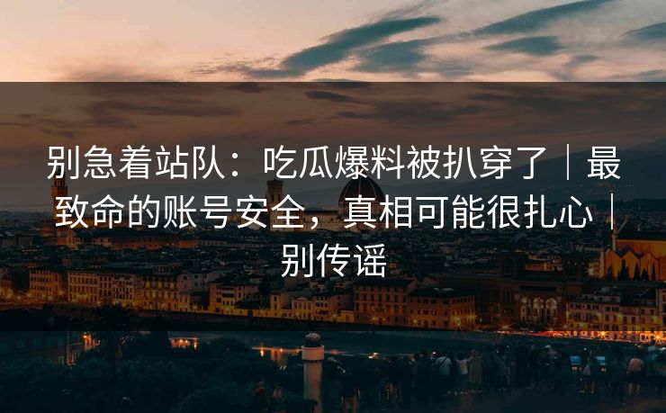 别急着站队：吃瓜爆料被扒穿了｜最致命的账号安全，真相可能很扎心｜别传谣