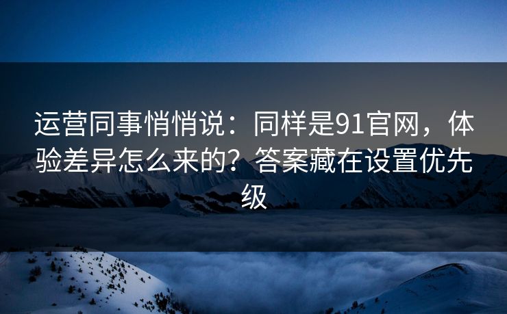 运营同事悄悄说：同样是91官网，体验差异怎么来的？答案藏在设置优先级