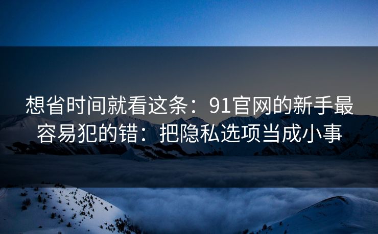 想省时间就看这条：91官网的新手最容易犯的错：把隐私选项当成小事