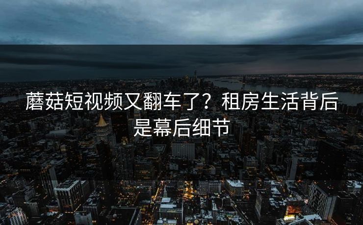 蘑菇短视频又翻车了？租房生活背后是幕后细节