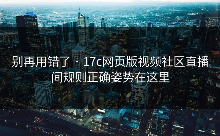 别再用错了 · 17c网页版视频社区直播间规则正确姿势在这里