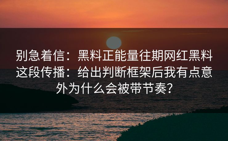 别急着信：黑料正能量往期网红黑料这段传播：给出判断框架后我有点意外为什么会被带节奏？