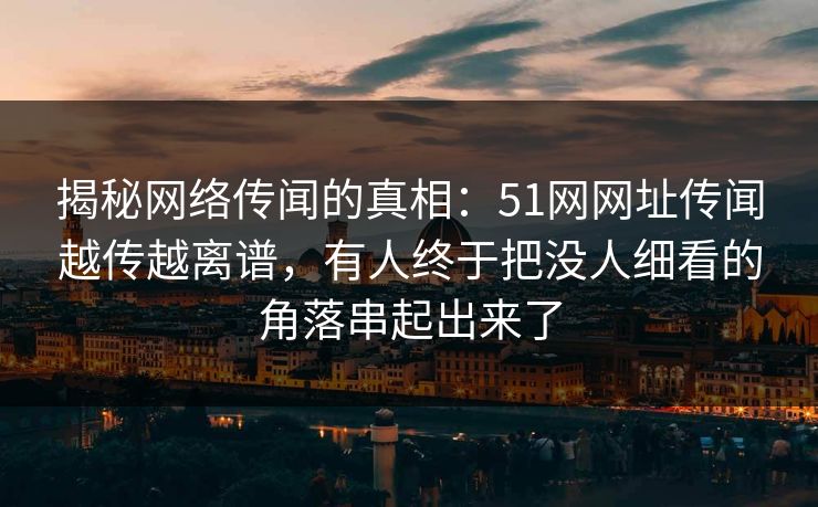 揭秘网络传闻的真相：51网网址传闻越传越离谱，有人终于把没人细看的角落串起出来了