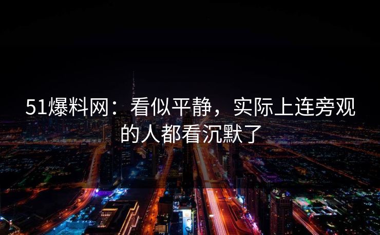 51爆料网：看似平静，实际上连旁观的人都看沉默了