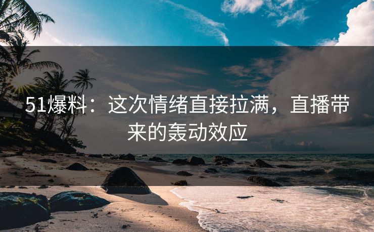 51爆料：这次情绪直接拉满，直播带来的轰动效应