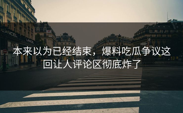本来以为已经结束，爆料吃瓜争议这回让人评论区彻底炸了