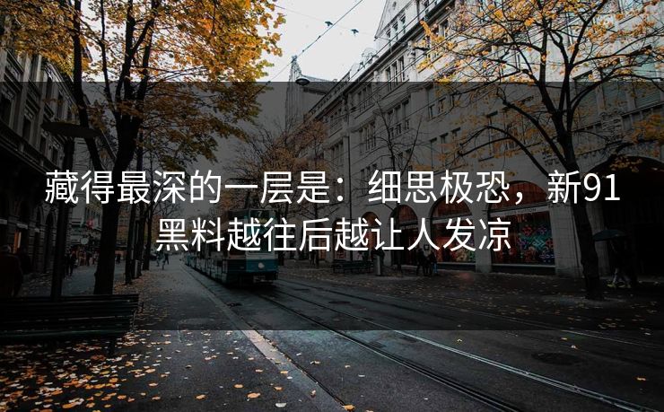 藏得最深的一层是：细思极恐，新91黑料越往后越让人发凉