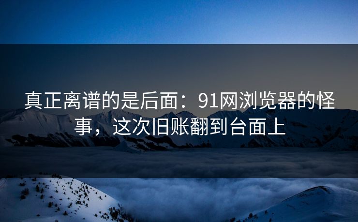 真正离谱的是后面：91网浏览器的怪事，这次旧账翻到台面上